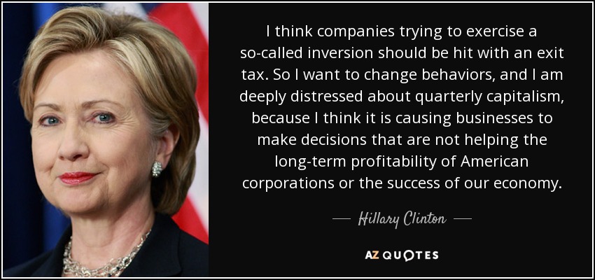 I think companies trying to exercise a so-called inversion should be hit with an exit tax. So I want to change behaviors, and I am deeply distressed about quarterly capitalism, because I think it is causing businesses to make decisions that are not helping the long-term profitability of American corporations or the success of our economy. - Hillary Clinton