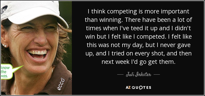 I think competing is more important than winning. There have been a lot of times when I've teed it up and I didn't win but I felt like I competed. I felt like this was not my day, but I never gave up, and I tried on every shot, and then next week I'd go get them. - Juli Inkster