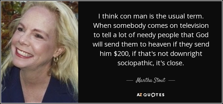 I think con man is the usual term. When somebody comes on television to tell a lot of needy people that God will send them to heaven if they send him $200, if that's not downright sociopathic, it's close. - Martha Stout