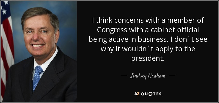 I think concerns with a member of Congress with a cabinet official being active in business. I don`t see why it wouldn`t apply to the president. - Lindsey Graham