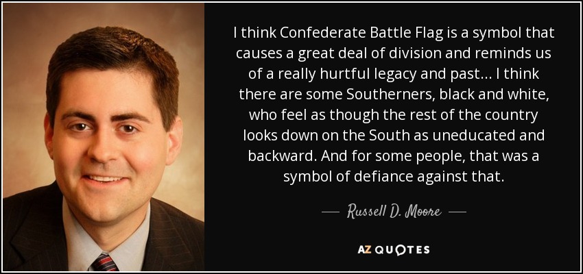 I think Confederate Battle Flag is a symbol that causes a great deal of division and reminds us of a really hurtful legacy and past... I think there are some Southerners, black and white, who feel as though the rest of the country looks down on the South as uneducated and backward. And for some people, that was a symbol of defiance against that. - Russell D. Moore