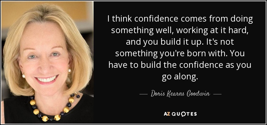 I think confidence comes from doing something well, working at it hard, and you build it up. It's not something you're born with. You have to build the confidence as you go along. - Doris Kearns Goodwin