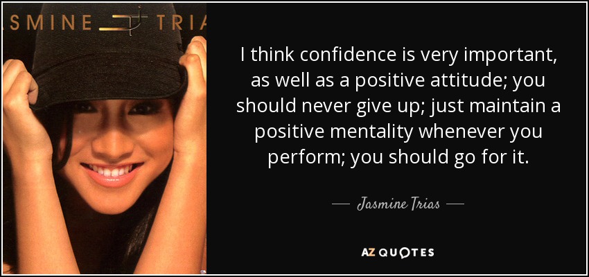I think confidence is very important, as well as a positive attitude; you should never give up; just maintain a positive mentality whenever you perform; you should go for it. - Jasmine Trias
