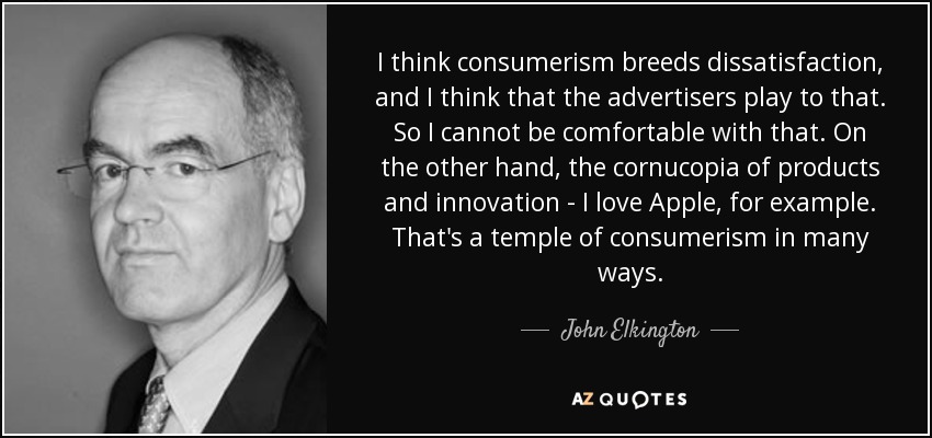 I think consumerism breeds dissatisfaction, and I think that the advertisers play to that. So I cannot be comfortable with that. On the other hand, the cornucopia of products and innovation - I love Apple, for example. That's a temple of consumerism in many ways. - John Elkington