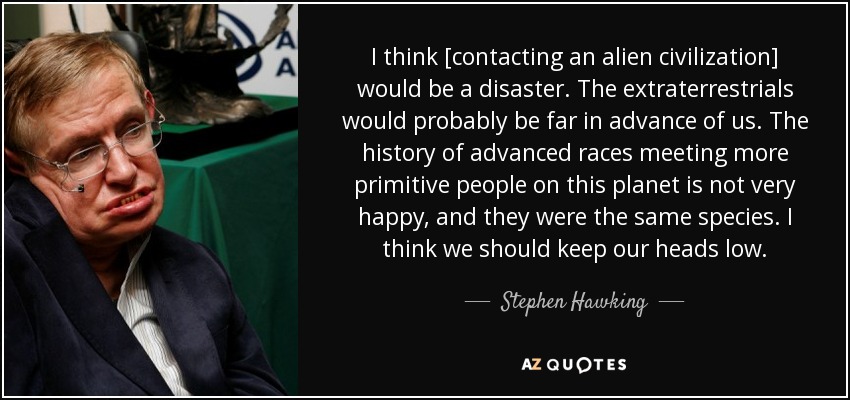 I think [contacting an alien civilization] would be a disaster. The extraterrestrials would probably be far in advance of us. The history of advanced races meeting more primitive people on this planet is not very happy, and they were the same species. I think we should keep our heads low. - Stephen Hawking