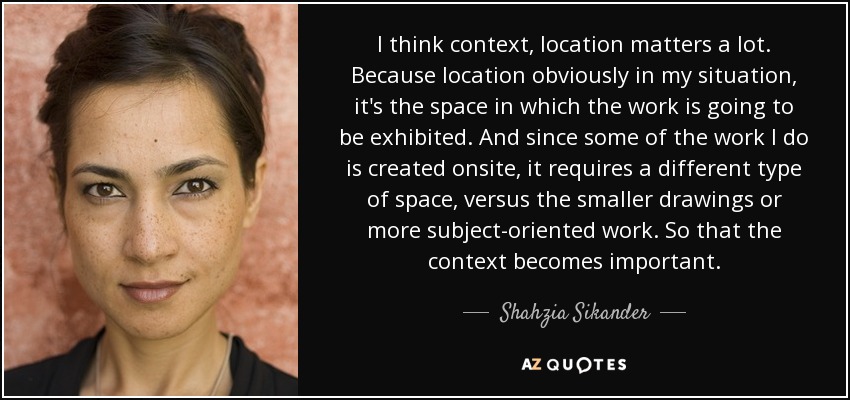 I think context, location matters a lot. Because location obviously in my situation, it's the space in which the work is going to be exhibited. And since some of the work I do is created onsite, it requires a different type of space, versus the smaller drawings or more subject-oriented work. So that the context becomes important. - Shahzia Sikander