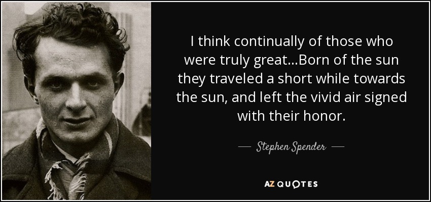 I think continually of those who were truly great...Born of the sun they traveled a short while towards the sun, and left the vivid air signed with their honor. - Stephen Spender
