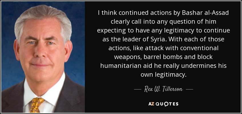 I think continued actions by Bashar al-Assad clearly call into any question of him expecting to have any legitimacy to continue as the leader of Syria. With each of those actions, like attack with conventional weapons, barrel bombs and block humanitarian aid he really undermines his own legitimacy. - Rex W. Tillerson