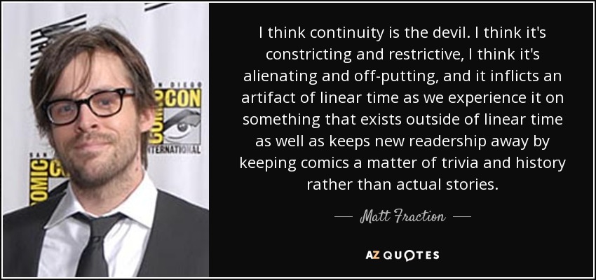 I think continuity is the devil. I think it's constricting and restrictive, I think it's alienating and off-putting, and it inflicts an artifact of linear time as we experience it on something that exists outside of linear time as well as keeps new readership away by keeping comics a matter of trivia and history rather than actual stories. - Matt Fraction