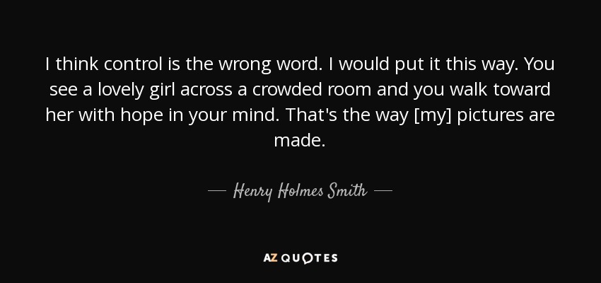 I think control is the wrong word. I would put it this way. You see a lovely girl across a crowded room and you walk toward her with hope in your mind. That's the way [my] pictures are made. - Henry Holmes Smith