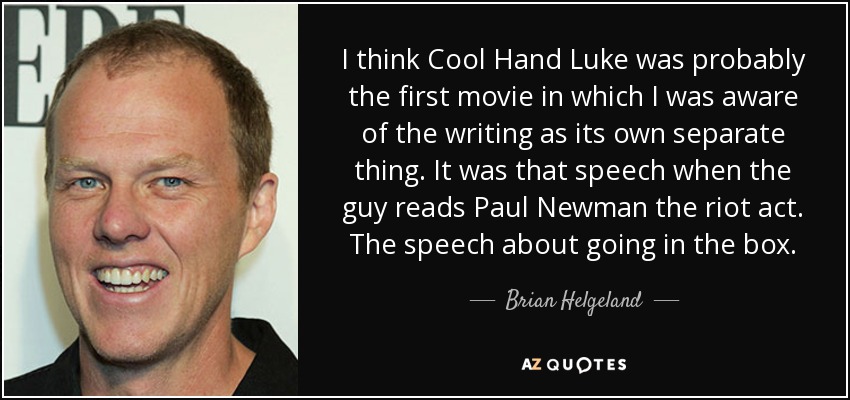 I think Cool Hand Luke was probably the first movie in which I was aware of the writing as its own separate thing. It was that speech when the guy reads Paul Newman the riot act. The speech about going in the box. - Brian Helgeland