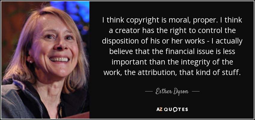I think copyright is moral, proper. I think a creator has the right to control the disposition of his or her works - I actually believe that the financial issue is less important than the integrity of the work, the attribution, that kind of stuff. - Esther Dyson