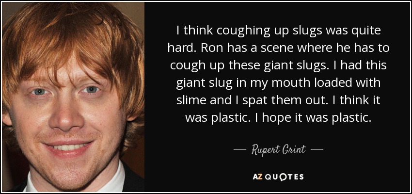 I think coughing up slugs was quite hard. Ron has a scene where he has to cough up these giant slugs. I had this giant slug in my mouth loaded with slime and I spat them out. I think it was plastic. I hope it was plastic. - Rupert Grint