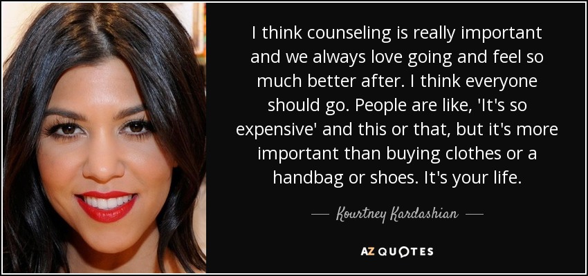 I think counseling is really important and we always love going and feel so much better after. I think everyone should go. People are like, 'It's so expensive' and this or that, but it's more important than buying clothes or a handbag or shoes. It's your life. - Kourtney Kardashian