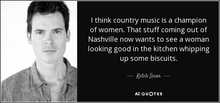 I think country music is a champion of women. That stuff coming out of Nashville now wants to see a woman looking good in the kitchen whipping up some biscuits. - Ketch Secor
