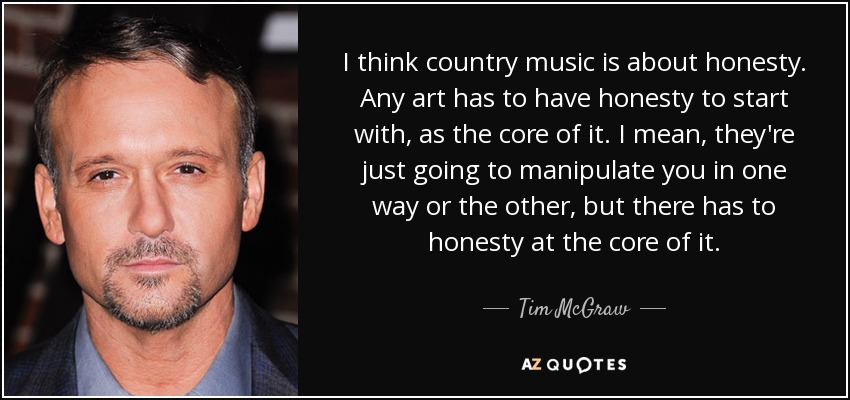 I think country music is about honesty. Any art has to have honesty to start with, as the core of it. I mean, they're just going to manipulate you in one way or the other, but there has to honesty at the core of it. - Tim McGraw