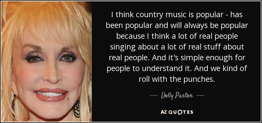 I think country music is popular - has been popular and will always be popular because I think a lot of real people singing about a lot of real stuff about real people. And it's simple enough for people to understand it. And we kind of roll with the punches. - Dolly Parton