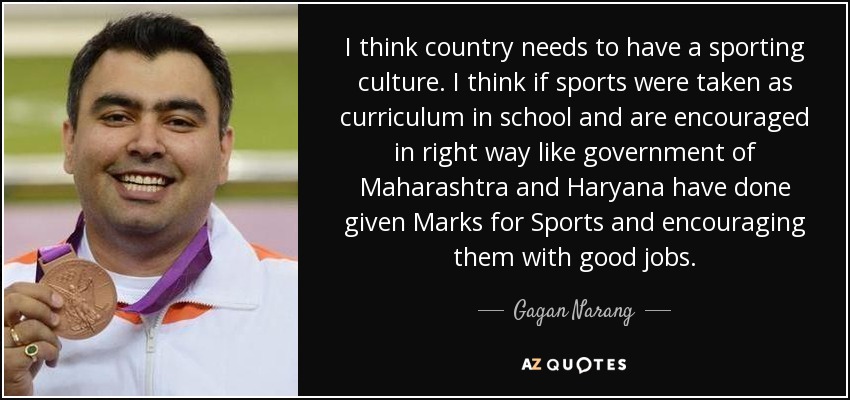 I think country needs to have a sporting culture. I think if sports were taken as curriculum in school and are encouraged in right way like government of Maharashtra and Haryana have done given Marks for Sports and encouraging them with good jobs. - Gagan Narang