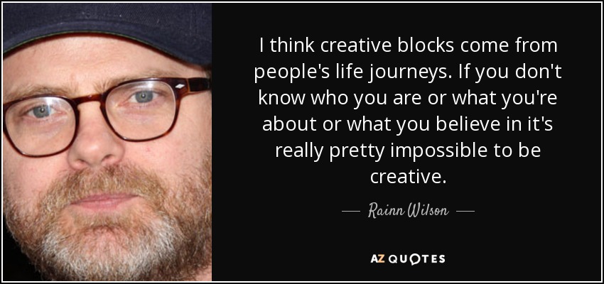 I think creative blocks come from people's life journeys. If you don't know who you are or what you're about or what you believe in it's really pretty impossible to be creative. - Rainn Wilson