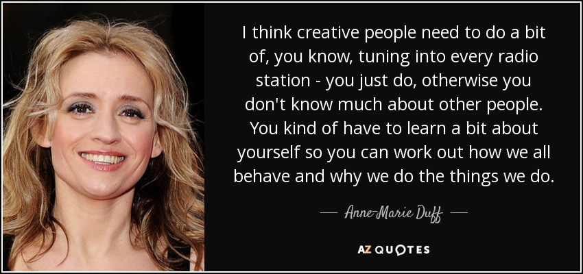 I think creative people need to do a bit of, you know, tuning into every radio station - you just do, otherwise you don't know much about other people. You kind of have to learn a bit about yourself so you can work out how we all behave and why we do the things we do. - Anne-Marie Duff