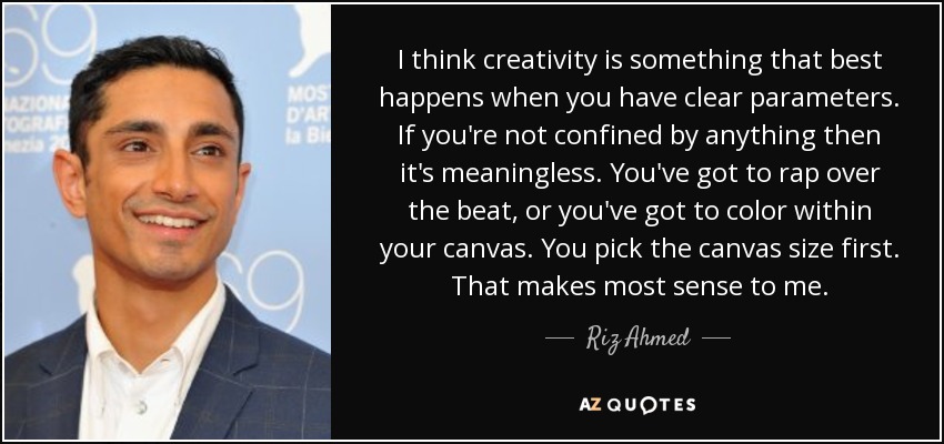 I think creativity is something that best happens when you have clear parameters. If you're not confined by anything then it's meaningless. You've got to rap over the beat, or you've got to color within your canvas. You pick the canvas size first. That makes most sense to me. - Riz Ahmed