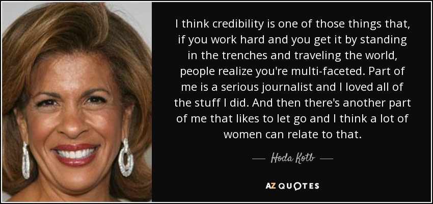 I think credibility is one of those things that, if you work hard and you get it by standing in the trenches and traveling the world, people realize you're multi-faceted. Part of me is a serious journalist and I loved all of the stuff I did. And then there's another part of me that likes to let go and I think a lot of women can relate to that. - Hoda Kotb