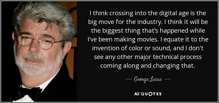 I think crossing into the digital age is the big move for the industry. I think it will be the biggest thing that's happened while I've been making movies. I equate it to the invention of color or sound, and I don't see any other major technical process coming along and changing that. - George Lucas