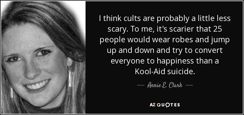 I think cults are probably a little less scary. To me, it's scarier that 25 people would wear robes and jump up and down and try to convert everyone to happiness than a Kool-Aid suicide. - Annie E. Clark