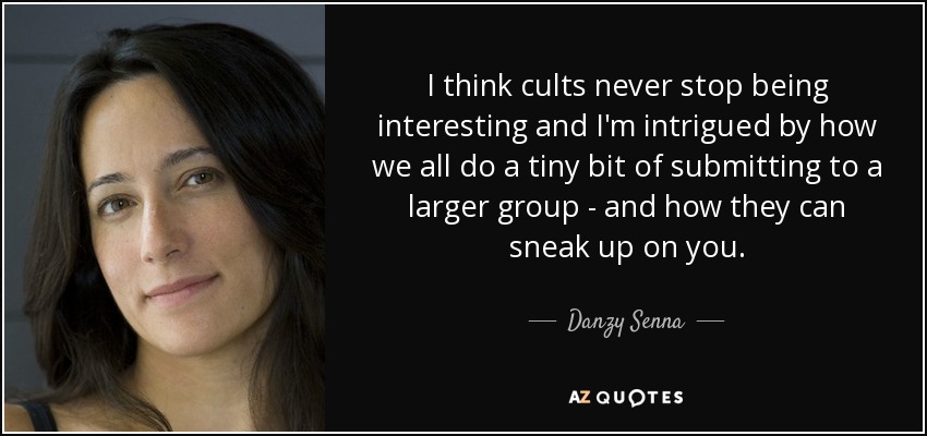 I think cults never stop being interesting and I'm intrigued by how we all do a tiny bit of submitting to a larger group - and how they can sneak up on you. - Danzy Senna