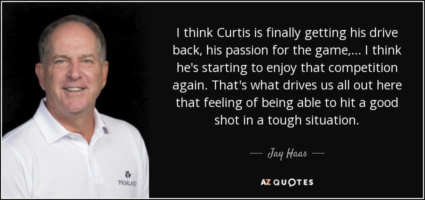 I think Curtis is finally getting his drive back, his passion for the game, ... I think he's starting to enjoy that competition again. That's what drives us all out here that feeling of being able to hit a good shot in a tough situation. - Jay Haas