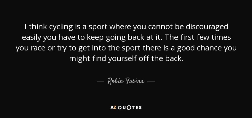 I think cycling is a sport where you cannot be discouraged easily you have to keep going back at it. The first few times you race or try to get into the sport there is a good chance you might find yourself off the back. - Robin Farina