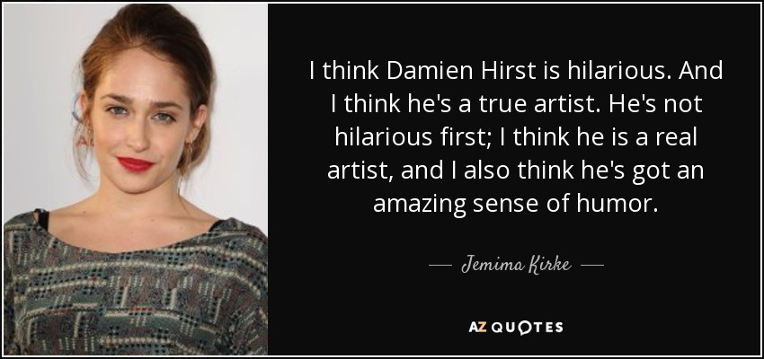 I think Damien Hirst is hilarious. And I think he's a true artist. He's not hilarious first; I think he is a real artist, and I also think he's got an amazing sense of humor. - Jemima Kirke