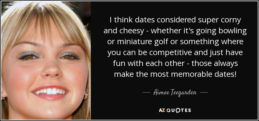 I think dates considered super corny and cheesy - whether it's going bowling or miniature golf or something where you can be competitive and just have fun with each other - those always make the most memorable dates! - Aimee Teegarden