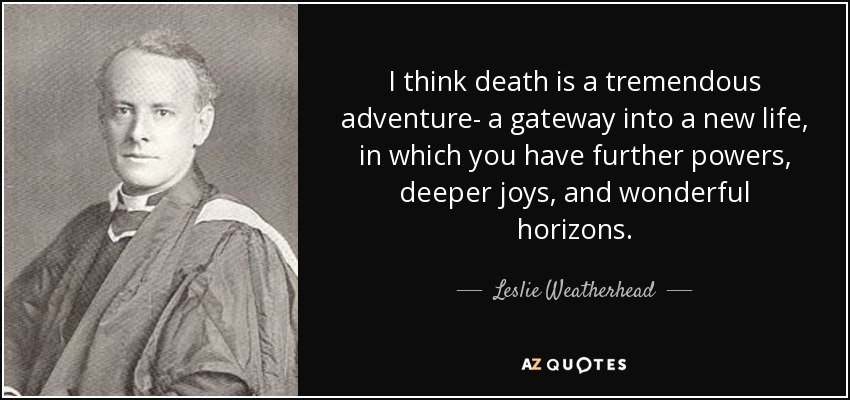 I think death is a tremendous adventure- a gateway into a new life, in which you have further powers, deeper joys, and wonderful horizons. - Leslie Weatherhead