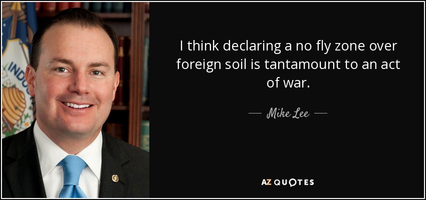 I think declaring a no fly zone over foreign soil is tantamount to an act of war. - Mike Lee