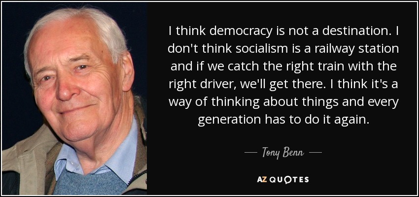 I think democracy is not a destination. I don't think socialism is a railway station and if we catch the right train with the right driver, we'll get there. I think it's a way of thinking about things and every generation has to do it again. - Tony Benn