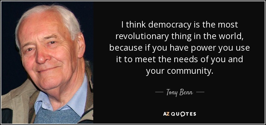 I think democracy is the most revolutionary thing in the world, because if you have power you use it to meet the needs of you and your community. - Tony Benn