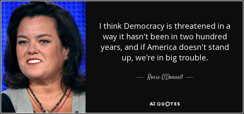 I think Democracy is threatened in a way it hasn't been in two hundred years, and if America doesn't stand up, we're in big trouble. - Rosie O'Donnell