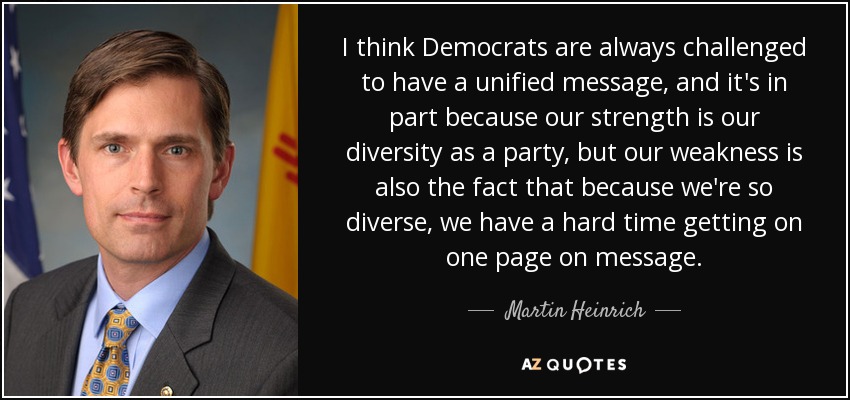 I think Democrats are always challenged to have a unified message, and it's in part because our strength is our diversity as a party, but our weakness is also the fact that because we're so diverse, we have a hard time getting on one page on message. - Martin Heinrich
