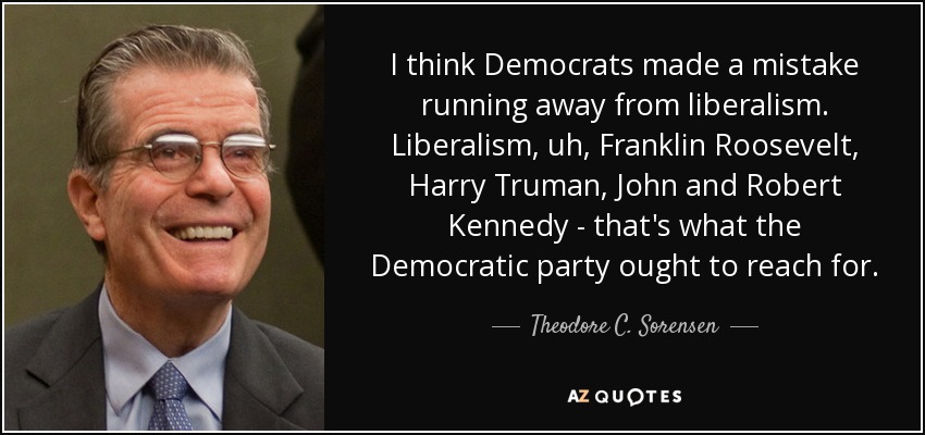 I think Democrats made a mistake running away from liberalism. Liberalism, uh, Franklin Roosevelt, Harry Truman, John and Robert Kennedy - that's what the Democratic party ought to reach for. - Theodore C. Sorensen