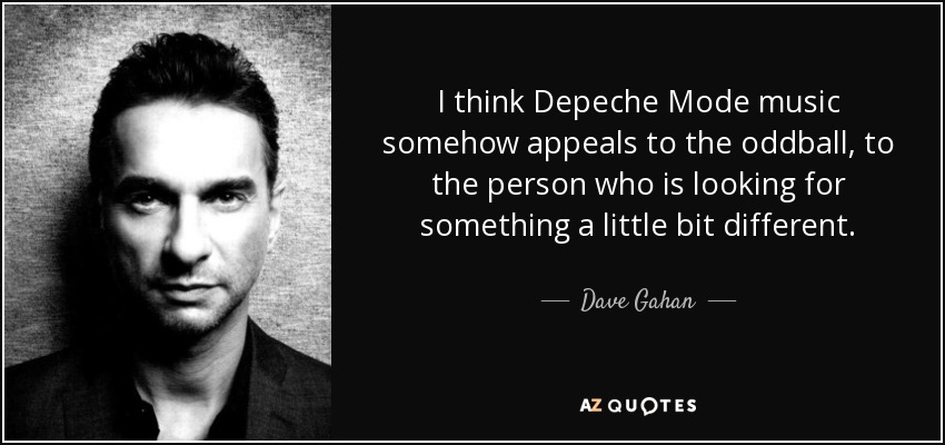 I think Depeche Mode music somehow appeals to the oddball, to the person who is looking for something a little bit different. - Dave Gahan