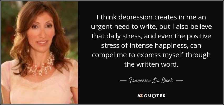 I think depression creates in me an urgent need to write, but I also believe that daily stress, and even the positive stress of intense happiness, can compel me to express myself through the written word. - Francesca Lia Block