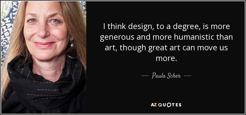 I think design, to a degree, is more generous and more humanistic than art, though great art can move us more. - Paula Scher