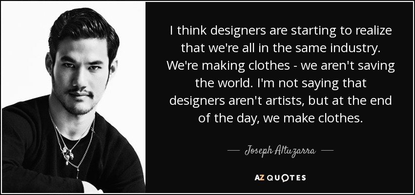 I think designers are starting to realize that we're all in the same industry. We're making clothes - we aren't saving the world. I'm not saying that designers aren't artists, but at the end of the day, we make clothes. - Joseph Altuzarra