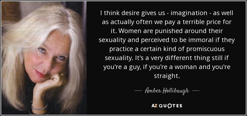 I think desire gives us - imagination - as well as actually often we pay a terrible price for it. Women are punished around their sexuality and perceived to be immoral if they practice a certain kind of promiscuous sexuality. It's a very different thing still if you're a guy, if you're a woman and you're straight. - Amber Hollibaugh