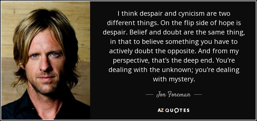 I think despair and cynicism are two different things. On the flip side of hope is despair. Belief and doubt are the same thing, in that to believe something you have to actively doubt the opposite. And from my perspective, that's the deep end. You're dealing with the unknown; you're dealing with mystery. - Jon Foreman