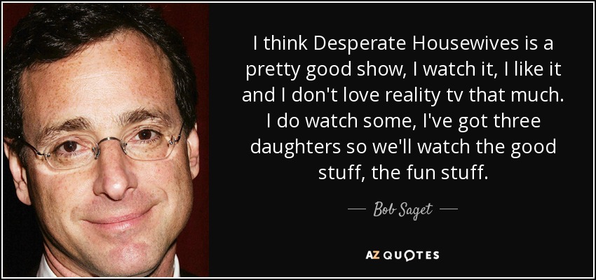 I think Desperate Housewives is a pretty good show, I watch it, I like it and I don't love reality tv that much. I do watch some, I've got three daughters so we'll watch the good stuff, the fun stuff. - Bob Saget