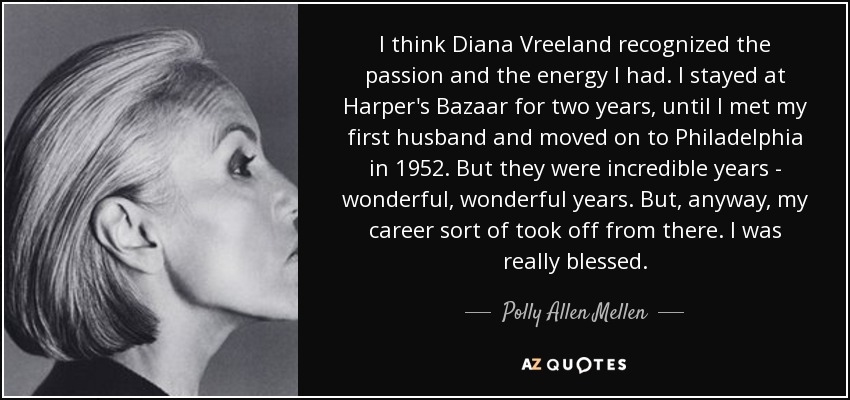 I think Diana Vreeland recognized the passion and the energy I had. I stayed at Harper's Bazaar for two years, until I met my first husband and moved on to Philadelphia in 1952. But they were incredible years - wonderful, wonderful years. But, anyway, my career sort of took off from there. I was really blessed. - Polly Allen Mellen