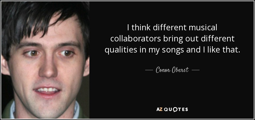 I think different musical collaborators bring out different qualities in my songs and I like that. - Conor Oberst