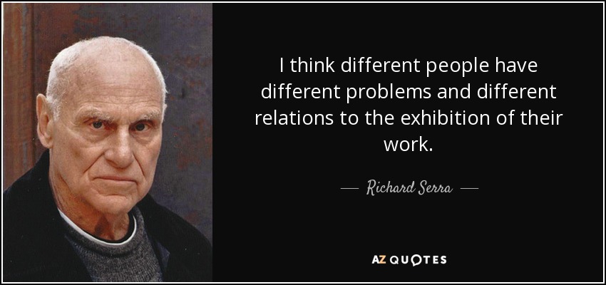 I think different people have different problems and different relations to the exhibition of their work. - Richard Serra